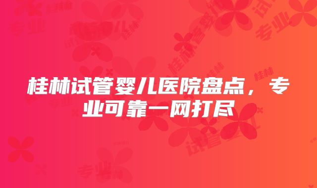桂林试管婴儿医院盘点，专业可靠一网打尽