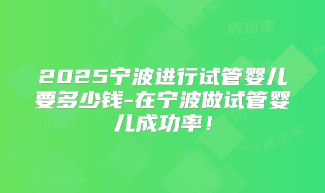 2025宁波进行试管婴儿要多少钱-在宁波做试管婴儿成功率！