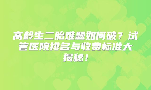 高龄生二胎难题如何破？试管医院排名与收费标准大揭秘！