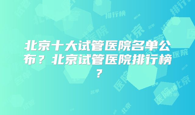 北京十大试管医院名单公布？北京试管医院排行榜？