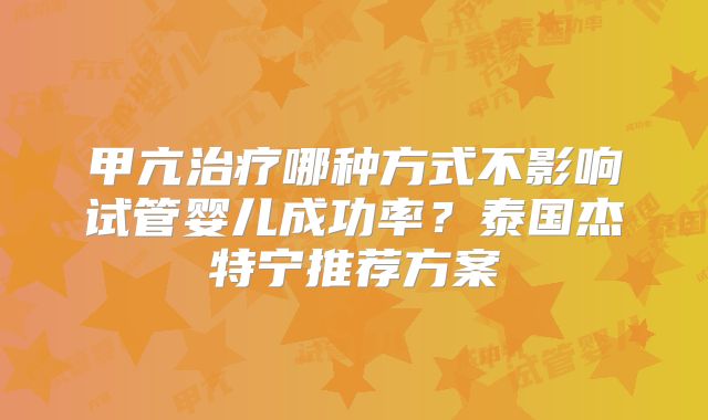 甲亢治疗哪种方式不影响试管婴儿成功率？泰国杰特宁推荐方案