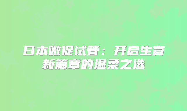 日本微促试管:开启生育新篇章的温柔之选