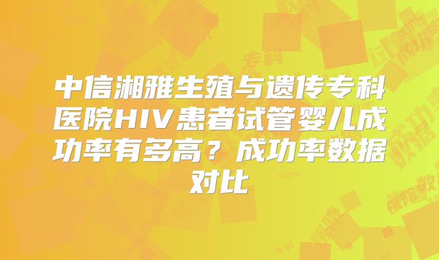中信湘雅生殖与遗传专科医院HIV患者试管婴儿成功率有多高?成功率数据对比