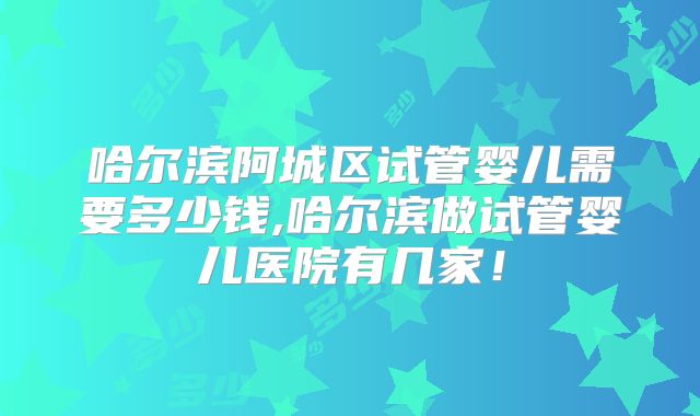 哈尔滨阿城区试管婴儿需要多少钱,哈尔滨做试管婴儿医院有几家！