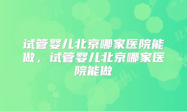 试管婴儿北京哪家医院能做，试管婴儿北京哪家医院能做