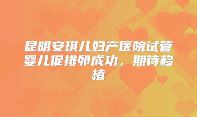 昆明安琪儿妇产医院试管婴儿促排卵成功，期待移植