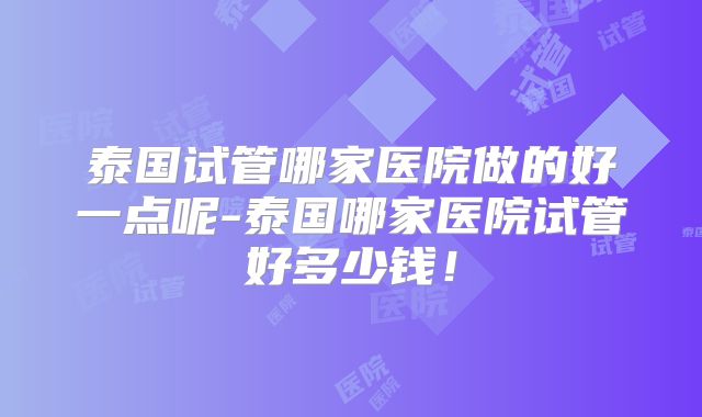 泰国试管哪家医院做的好一点呢-泰国哪家医院试管好多少钱！