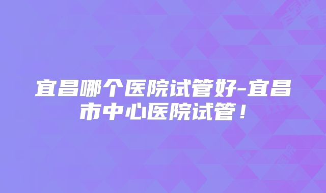 宜昌哪个医院试管好-宜昌市中心医院试管！