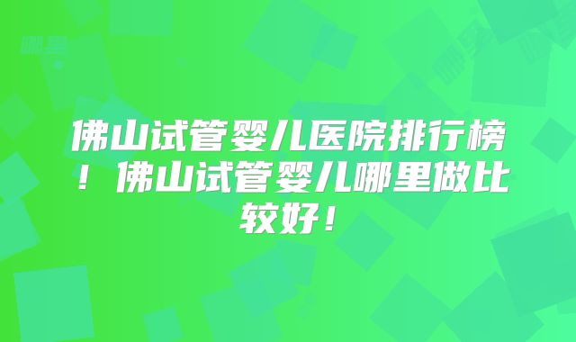 佛山试管婴儿医院排行榜！佛山试管婴儿哪里做比较好！