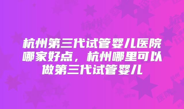 杭州第三代试管婴儿医院哪家好点，杭州哪里可以做第三代试管婴儿