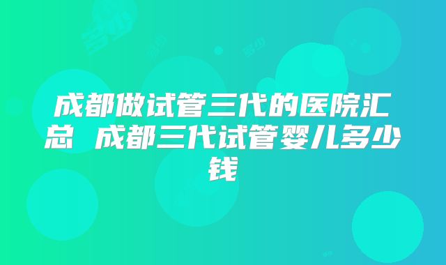 成都做试管三代的医院汇总 成都三代试管婴儿多少钱