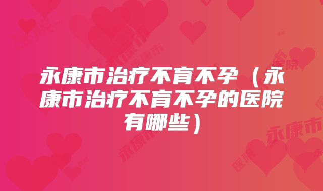 永康市治疗不育不孕(永康市治疗不育不孕的医院有哪些)