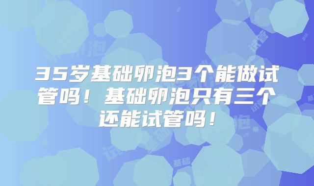 35岁基础卵泡3个能做试管吗！基础卵泡只有三个还能试管吗！