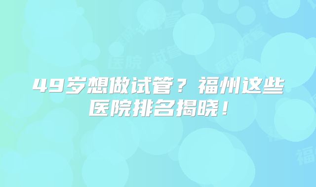 49岁想做试管？福州这些医院排名揭晓！