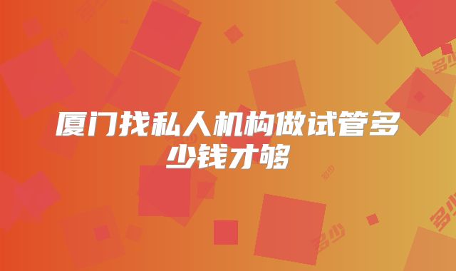 厦门找私人机构做试管多少钱才够