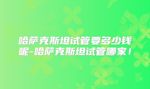 哈萨克斯坦试管要多少钱呢-哈萨克斯坦试管哪家！