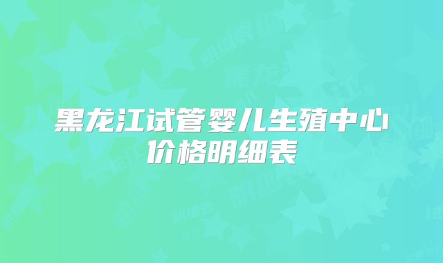 黑龙江试管婴儿生殖中心价格明细表
