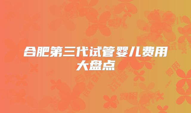 合肥第三代试管婴儿费用大盘点