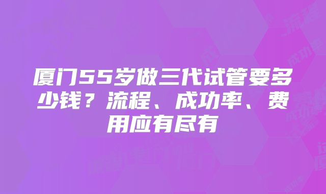 厦门55岁做三代试管要多少钱?流程、成功率、费用应有尽有