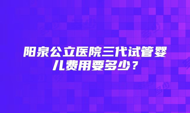 阳泉公立医院三代试管婴儿费用要多少？