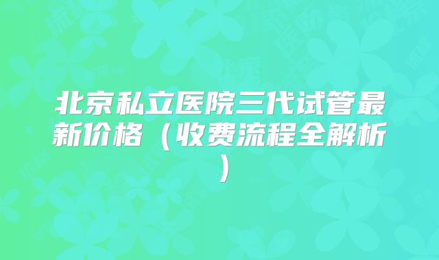 北京私立医院三代试管最新价格(收费流程全解析)