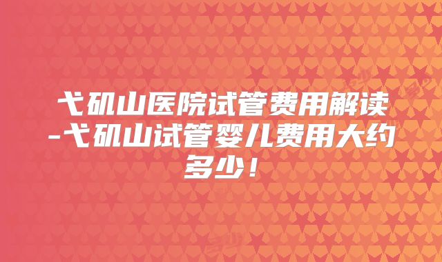 弋矶山医院试管费用解读-弋矶山试管婴儿费用大约多少！