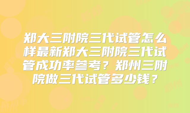 郑大三附院三代试管怎么样最新郑大三附院三代试管成功率参考?郑州三附院做三代试管多少钱?