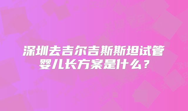 深圳去吉尔吉斯斯坦试管婴儿长方案是什么？