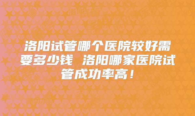 洛阳试管哪个医院较好需要多少钱 洛阳哪家医院试管成功率高！