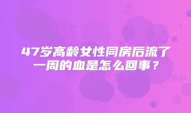 47岁高龄女性同房后流了一周的血是怎么回事？