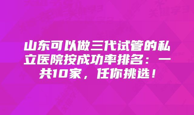山东可以做三代试管的私立医院按成功率排名：一共10家，任你挑选！