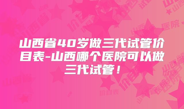 山西省40岁做三代试管价目表-山西哪个医院可以做三代试管!