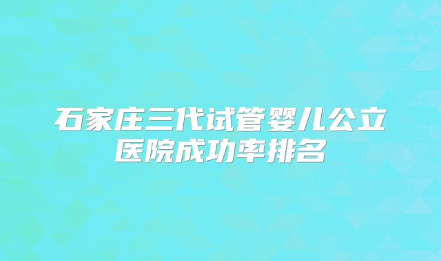 石家庄三代试管婴儿公立医院成功率排名