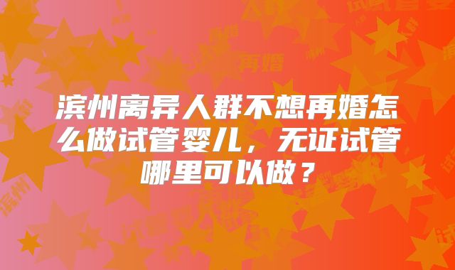 滨州离异人群不想再婚怎么做试管婴儿，无证试管哪里可以做？