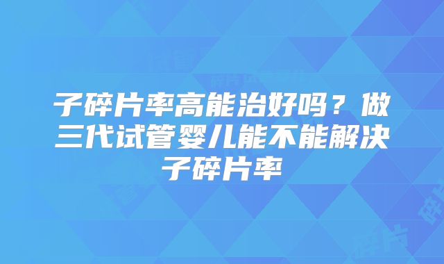子碎片率高能治好吗?做三代试管婴儿能不能解决子碎片率