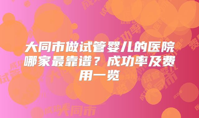 大同市做试管婴儿的医院哪家最靠谱?成功率及费用一览