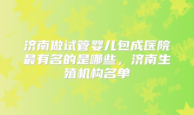 济南做试管婴儿包成医院最有名的是哪些，济南生殖机构名单