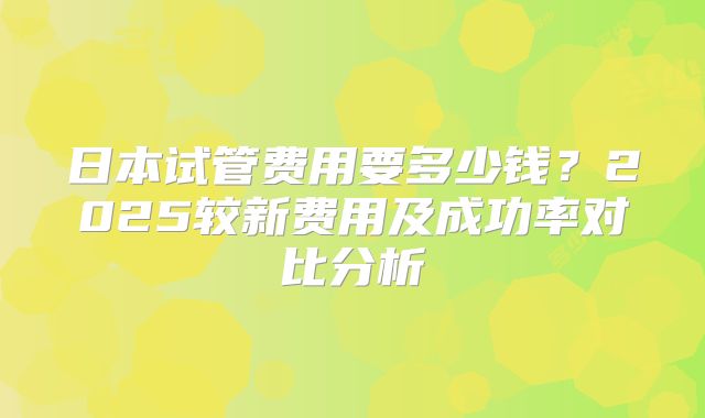 日本试管费用要多少钱？2025较新费用及成功率对比分析