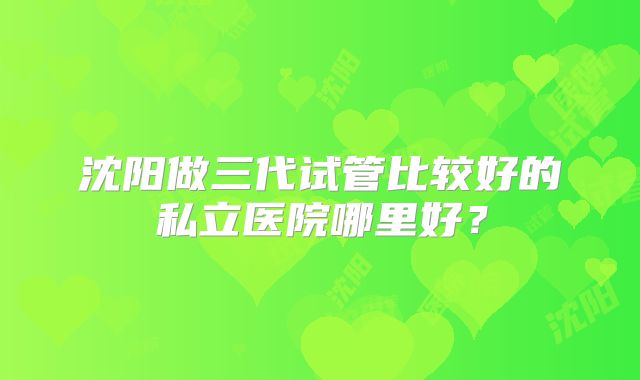 沈阳做三代试管比较好的私立医院哪里好?