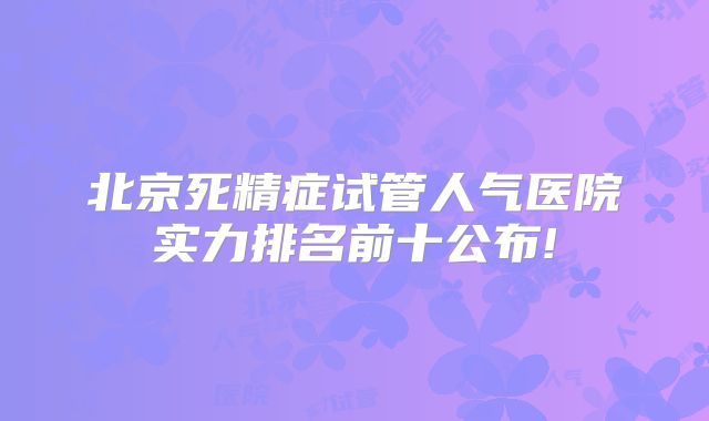 北京死精症试管人气医院实力排名前十公布!