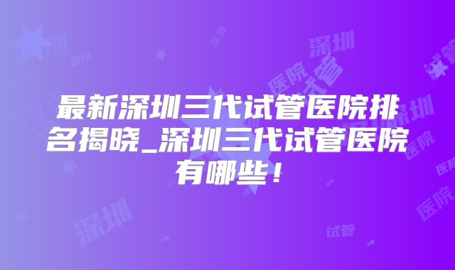 最新深圳三代试管医院排名揭晓_深圳三代试管医院有哪些！