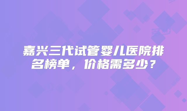 嘉兴三代试管婴儿医院排名榜单,价格需多少?