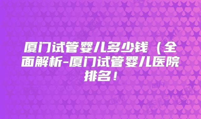 厦门试管婴儿多少钱(全面解析-厦门试管婴儿医院排名!