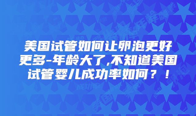 美国试管如何让卵泡更好更多-年龄大了,不知道美国试管婴儿成功率如何？！