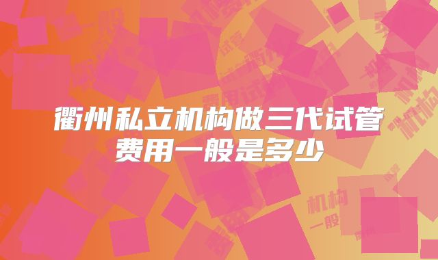 衢州私立机构做三代试管费用一般是多少