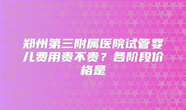 郑州第三附属医院试管婴儿费用贵不贵?各阶段价格是