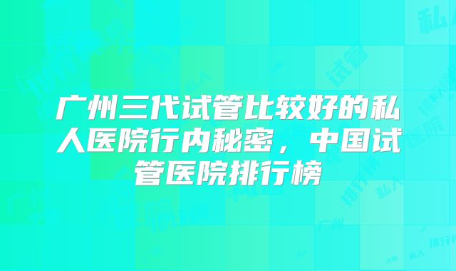 广州三代试管比较好的私人医院行内秘密，中国试管医院排行榜