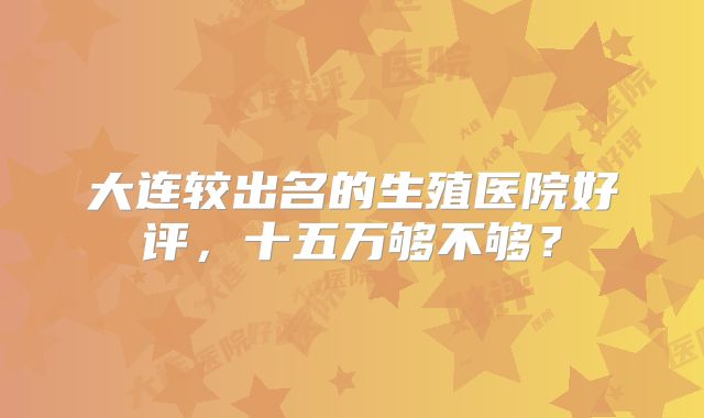 大连较出名的生殖医院好评,十五万够不够?