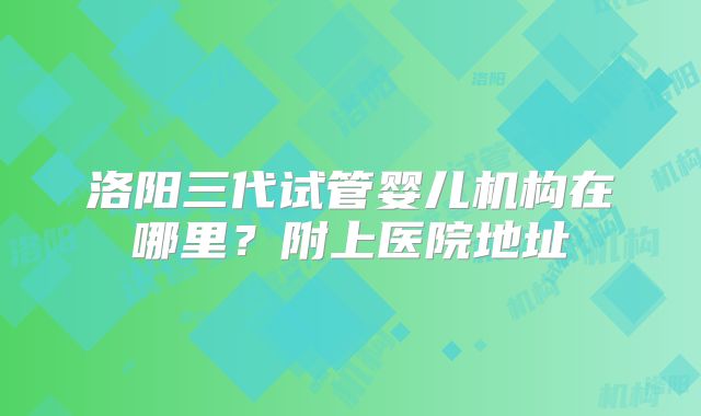 洛阳三代试管婴儿机构在哪里？附上医院地址