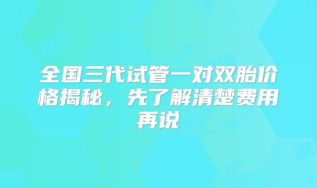 全国三代试管一对双胎价格揭秘，先了解清楚费用再说